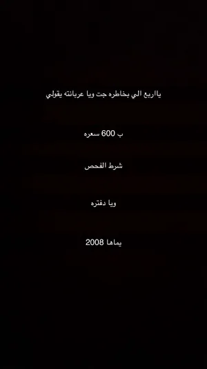 يا اربع الي بخاطره جت ويا عربانته يقولي ب 600 سعره شرط الفحص ويا دفتره يماها 2008